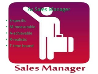 As Sales Manager
• S-specific
• M-measurable
• A-achievable
• R-realistic
• T-time bound
 