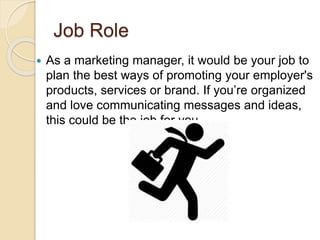 Job Role
 As a marketing manager, it would be your job to
plan the best ways of promoting your employer's
products, services or brand. If you’re organized
and love communicating messages and ideas,
this could be the job for you
 