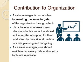 Contribution to Organization
 A sales manager is responsible
for meeting the sales targets
of the organization through effective
 He is the one who takes major
decisions for his team. He should
act as a pillar of support for them
and stand by their side at the hours
of crisis planning and budgeting.
 As a sales manager, one should
maintain necessary data and records
for future reference.
 