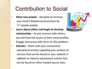 Contribution to Social
 Meet new people – Set goals to increase
your team’s followers/connections by
“x” people weekly.
 Learn about others and begin to develop
relationships – As you connect with others,
you will have full access to their social profiles.
Engage (converse) with them on this platform.
 Educate – Share with your connections
educational articles regarding your product or
services that can be found on your website in
addition to industry educational articles that
can be found on other trusted source sites.
 