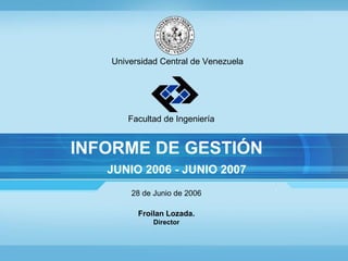 Universidad Central de Venezuela Facultad de Ingeniería INFORME DE GESTIÓN JUNIO 2006 - JUNIO 2007 28 de Junio de 2006 Froilan Lozada. Director 