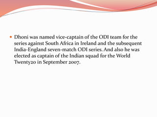  Dhoni was named vice-captain of the ODI team for the
series against South Africa in Ireland and the subsequent
India-England seven-match ODI series. And also he was
elected as captain of the Indian squad for the World
Twenty20 in September 2007.
 