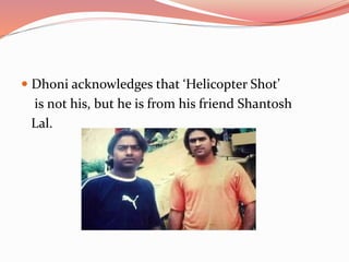  Dhoni acknowledges that ‘Helicopter Shot’
is not his, but he is from his friend Shantosh
Lal.
 