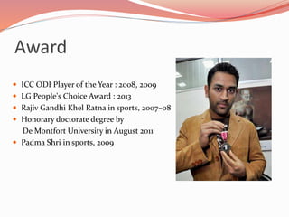 Award
 ICC ODI Player of the Year : 2008, 2009
 LG People's Choice Award : 2013
 Rajiv Gandhi Khel Ratna in sports, 2007–08
 Honorary doctorate degree by
De Montfort University in August 2011
 Padma Shri in sports, 2009
 
