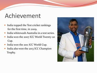 Achievement
 India topped the Test cricket rankings
for the first time, in 2009.
 India whitewash Australia in a test series.
 India won the 2007 ICC World Twenty-20
Cup.
 India won the 2011 ICC World Cup.
 India also won the 2013 ICC Champion
Trophy.
 