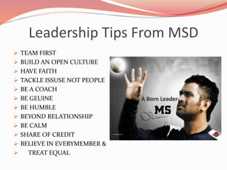 Leadership Tips From MSD
 TEAM FIRST
 BUILD AN OPEN CULTURE
 HAVE FAITH
 TACKLE ISSUSE NOT PEOPLE
 BE A COACH
 BE GEUINE
 BE HUMBLE
 BEYOND RELATIONSHIP
 BE CALM
 SHARE OF CREDIT
 BELIEVE IN EVERYMEMBER &
 TREAT EQUAL
 