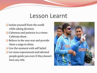 Lesson Learnt
 Isolate yourself from the world
while taking decision.
 Calmness and patience is a virtue:
Cultivate them.
 Believe in the non-star and provide
them a stage to shine.
 Live the moment with self belief.
 Let more experienced and talented
people guide you even if they doesn’t
have any title.
 