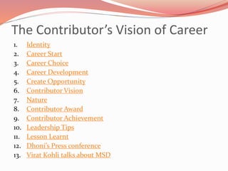 The Contributor’s Vision of Career
1. Identity
2. Career Start
3. Career Choice
4. Career Development
5. Create Opportunity
6. Contributor Vision
7. Nature
8. Contributor Award
9. Contributor Achievement
10. Leadership Tips
11. Lesson Learnt
12. Dhoni’s Press conference
13. Virat Kohli talks about MSD
 