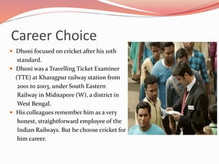 Career Choice
 Dhoni focused on cricket after his 10th
standard.
 Dhoni was a Travelling Ticket Examiner
(TTE) at Kharagpur railway station from
2001 to 2003, under South Eastern
Railway in Midnapore (W), a district in
West Bengal.
 His colleagues remember him as a very
honest, straightforward employee of the
Indian Railways. But he choose cricket for
him career.
 