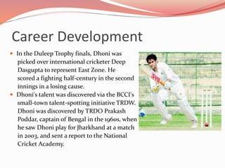  In the Duleep Trophy finals, Dhoni was
picked over international cricketer Deep
Dasgupta to represent East Zone. He
scored a fighting half-century in the second
innings in a losing cause.
 Dhoni's talent was discovered via the BCCI's
small-town talent-spotting initiative TRDW.
Dhoni was discovered by TRDO Prakash
Poddar, captain of Bengal in the 1960s, when
he saw Dhoni play for Jharkhand at a match
in 2003, and sent a report to the National
Cricket Academy.
Career Development
 