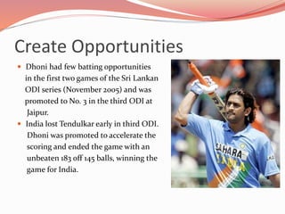 Create Opportunities
 Dhoni had few batting opportunities
in the first two games of the Sri Lankan
ODI series (November 2005) and was
promoted to No. 3 in the third ODI at
Jaipur.
 India lost Tendulkar early in third ODI.
Dhoni was promoted to accelerate the
scoring and ended the game with an
unbeaten 183 off 145 balls, winning the
game for India.
 