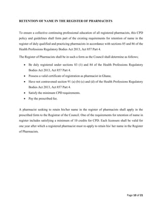 Page 10 of 21
RETENTION OF NAME IN THE REGISTER OF PHARMACISTS
To ensure a collective continuing professional education of all registered pharmacists, this CPD
policy and guidelines shall form part of the existing requirements for retention of name in the
register of duly qualified and practicing pharmacists in accordance with sections 85 and 86 of the
Health Professions Regulatory Bodies Act 2013, Act 857 Part 4.
The Register of Pharmacists shall be in such a form as the Council shall determine as follows;
 Be duly registered under sections 83 (1) and 84 of the Health Professions Regulatory
Bodies Act 2013, Act 857 Part 4.
 Possess a valid certificate of registration as pharmacist in Ghana;
 Have not contravened section 91 (a) (b) (c) and (d) of the Health Professions Regulatory
Bodies Act 2013, Act 857 Part 4.
 Satisfy the minimum CPD requirements.
 Pay the prescribed fee.
A pharmacist seeking to retain his/her name in the register of pharmacists shall apply in the
prescribed form to the Registrar of the Council. One of the requirements for retention of name in
register includes satisfying a minimum of 10 credits for CPD. Each licensure shall be valid for
one year after which a registered pharmacist must re-apply to retain his/ her name in the Register
of Pharmacists.
 