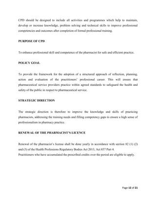 Page 12 of 21
CPD should be designed to include all activities and programmes which help to maintain,
develop or increase knowledge, problem solving and technical skills to improve professional
competencies and outcomes after completion of formal professional training.
PURPOSE OF CPD
To enhance professional skill and competence of the pharmacist for safe and efficient practice.
POLICY GOAL
To provide the framework for the adoption of a structured approach of reflection, planning,
action and evaluation of the practitioners’ professional career. This will ensure that
pharmaceutical service providers practice within agreed standards to safeguard the health and
safety of the public in respect to pharmaceutical service.
STRATEGIC DIRECTION
The strategic direction is therefore to improve the knowledge and skills of practicing
pharmacists, addressing the training needs and filling competency gaps to ensure a high sense of
professionalism in pharmacy practice.
RENEWAL OF THE PHARMACIST’S LICENCE
Renewal of the pharmacist’s license shall be done yearly in accordance with section 82 (1) (2)
and (3) of the Health Professions Regulatory Bodies Act 2013, Act 857 Part 4.
Practitioners who have accumulated the prescribed credits over the period are eligible to apply.
 