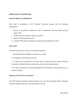 Page 13 of 21
OPERATIONAL FRAMEWORK
CPD TECHNICAL COMMITTEE
There shall be established a CPD Technical Committee charged with the following
responsibility;
1. Review & recommend standards for CPD of pharmacists and other pharmaceutical
support staff
2. Accredit relevant institutions, agencies and firms
3. Approve CPD programmes and to
4. Award of CPD credits to programmes as part of setting standards for CPD.
Membership
The CPD Committee may consist of the following members;
1. The Chief Examiner (GPPQE) who shall serve as chair
2. The Registrar of the Pharmacy Council.
3. A member each selected from the main areas of pharmacy practice namely Hospital,
Community, Industrial practice, academia & research, policy &administration.
4. The Head of Education & Training Department of the Pharmacy Council shall serve as a
member Secretary.
Meetings of CPD Technical Committee
The CPD Technical Committee shall meet thrice every year. These meetings shall be scheduled
within the months of February, June and October every year.
 