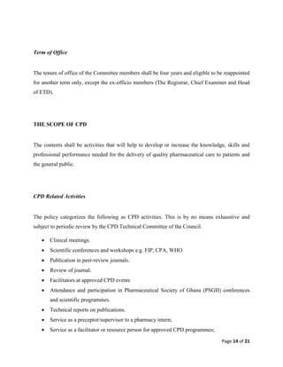 Page 14 of 21
Term of Office
The tenure of office of the Committee members shall be four years and eligible to be reappointed
for another term only, except the ex-officio members (The Registrar, Chief Examiner and Head
of ETD).
THE SCOPE OF CPD
The contents shall be activities that will help to develop or increase the knowledge, skills and
professional performance needed for the delivery of quality pharmaceutical care to patients and
the general public.
CPD Related Activities
The policy categorizes the following as CPD activities. This is by no means exhaustive and
subject to periodic review by the CPD Technical Committee of the Council.
 Clinical meetings.
 Scientific conferences and workshops e.g. FIP, CPA, WHO
 Publication in peer-review journals.
 Review of journal.
 Facilitators at approved CPD events
 Attendance and participation in Pharmaceutical Society of Ghana (PSGH) conferences
and scientific programmes.
 Technical reports on publications.
 Service as a preceptor/supervisor to a pharmacy intern;
 Service as a facilitator or resource person for approved CPD programmes;
 
