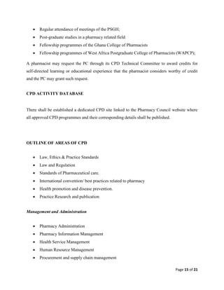 Page 15 of 21
 Regular attendance of meetings of the PSGH;
 Post-graduate studies in a pharmacy related field
 Fellowship programmes of the Ghana College of Pharmacists
 Fellowship programmes of West Africa Postgraduate College of Pharmacists (WAPCP);
A pharmacist may request the PC through its CPD Technical Committee to award credits for
self-directed learning or educational experience that the pharmacist considers worthy of credit
and the PC may grant such request.
CPD ACTIVITY DATABASE
There shall be established a dedicated CPD site linked to the Pharmacy Council website where
all approved CPD programmes and their corresponding details shall be published.
OUTLINE OF AREAS OF CPD
 Law, Ethics & Practice Standards
 Law and Regulation
 Standards of Pharmaceutical care.
 International convention/ best practices related to pharmacy
 Health promotion and disease prevention.
 Practice Research and publication
Management and Administration
 Pharmacy Administration
 Pharmacy Information Management
 Health Service Management
 Human Resource Management
 Procurement and supply chain management
 