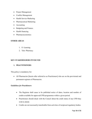 Page 16 of 21
 Project Management
 Conflict Management
 Health Service Marketing
 Pharmaceutical Marketing
 Accounting
 Budgeting and Finance.
 Health financing.
 Pharmacoeconomics
OTHER AREAS
1. E- Learning
2. Tele- Pharmacy
KEY STAKEHOLDERS INVOLVED
1. PRACTITIONERS
This policy is mandatory for:
 All Pharmacists [herein after referred to as Practitioners] who are on the provisional and
permanent registers of Pharmacists.
Guidelines for Practitioners
 The Registrar shall cause to be published notice of dates, location and number of
credits available for approved CPD programmes within a given period.
 Practitioners should check with the Council about the credit status of any CPD they
wish to attend.
 Credits are not necessarily transferable from activities of reciprocal regulatory bodies.
 