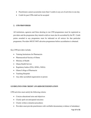 Page 17 of 21
 Practitioners cannot accumulate more than 5 credits in any set of activities in one day
 Credit for past CPDs shall not be accepted
2. CPD PROVIDERS
All institutions, agencies and firms desiring to run CPD programmes must be registered as
providers and the programme they intend to deliver must also be accredited by the PC. Credit
points awarded to any programme must be indicated on all notices for that particular
programme. Providers MUST NOT advertise programmes before accreditation is obtained.
Key CPD providers include;
 Training Institutions for Pharmacists
 Pharmaceutical Society of Ghana
 Ministry of Health
 Ghana Health Service
 Regulatory bodies (FDA, HFRA, NHIA)
 Ghana College of Pharmacist
 Teaching Hospitals
 Any other accredited organization or person
GUIDELINES FOR CREDIT AWARDS/DETERMINATION
CPD activities must satisfy the following criteria:
 Concise educational aims and objectives
 Clearly spelt out anticipated outcomes
 Clearly written evaluation procedures
 Providers must provide practitioners with verifiable documentary evidence of attendance
 