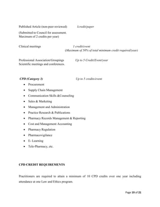 Page 19 of 21
Published Article (non-peer reviewed) 1credit/paper
(Submitted to Council for assessment.
Maximum of 2 credits per year)
Clinical meetings 1 credit/event
(Maximum of 50% of total minimum credit required/year)
Professional Association/Groupings Up to 5 Credit/Event/year
Scientific meetings and conferences.
CPD (Category 3) Up to 5 credits/event
 Procurement
 Supply Chain Management
 Communication Skills &Counseling
 Sales & Marketing
 Management and Administration
 Practice Research & Publications
 Pharmacy Records Management & Reporting
 Cost and Management Accounting
 Pharmacy Regulation
 Pharmacovigilance
 E- Learning
 Tele-Pharmacy, etc.
CPD CREDIT REQUIREMENTS
Practitioners are required to attain a minimum of 10 CPD credits over one year including
attendance at one Law and Ethics program.
 