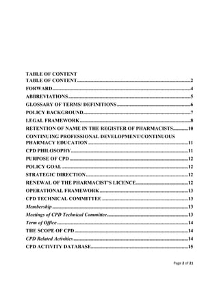 Page 2 of 21
TABLE OF CONTENT
TABLE OF CONTENT...........................................................................................2
FORWARD...............................................................................................................4
ABBREVIATIONS..................................................................................................5
GLOSSARY OF TERMS/ DEFINITIONS...........................................................6
POLICY BACKGROUND......................................................................................7
LEGAL FRAMEWORK.........................................................................................8
RETENTION OF NAME IN THE REGISTER OF PHARMACISTS............10
CONTINUING PROFESSIONAL DEVELOPMENT/CONTINUOUS
PHARMACY EDUCATION ................................................................................11
CPD PHILOSOPHY..............................................................................................11
PURPOSE OF CPD ...............................................................................................12
POLICY GOAL .....................................................................................................12
STRATEGIC DIRECTION..................................................................................12
RENEWAL OF THE PHARMACIST’S LICENCE..........................................12
OPERATIONAL FRAMEWORK.......................................................................13
CPD TECHNICAL COMMITTEE .....................................................................13
Membership.............................................................................................................13
Meetings of CPD Technical Committee.................................................................13
Term of Office .........................................................................................................14
THE SCOPE OF CPD...........................................................................................14
CPD Related Activities............................................................................................14
CPD ACTIVITY DATABASE..............................................................................15
 