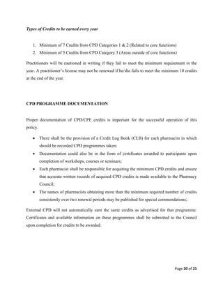 Page 20 of 21
Types of Credits to be earned every year
1. Minimum of 7 Credits from CPD Categories 1 & 2 (Related to core functions)
2. Minimum of 3 Credits from CPD Category 3 (Areas outside of core functions)
Practitioners will be cautioned in writing if they fail to meet the minimum requirement in the
year. A practitioner’s license may not be renewed if he/she fails to meet the minimum 10 credits
at the end of the year.
CPD PROGRAMME DOCUMENTATION
Proper documentation of CPD/CPE credits is important for the successful operation of this
policy.
 There shall be the provision of a Credit Log Book (CLB) for each pharmacist in which
should be recorded CPD programmes taken;
 Documentation could also be in the form of certificates awarded to participants upon
completion of workshops, courses or seminars;
 Each pharmacist shall be responsible for acquiring the minimum CPD credits and ensure
that accurate written records of acquired CPD credits is made available to the Pharmacy
Council;
 The names of pharmacists obtaining more than the minimum required number of credits
consistently over two renewal periods may be published for special commendations;
External CPD will not automatically earn the same credits as advertised for that programme.
Certificates and available information on these programmes shall be submitted to the Council
upon completion for credits to be awarded.
 