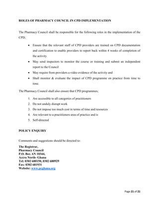 Page 21 of 21
ROLES OF PHARMACY COUNCIL IN CPD IMPLEMENTATION
The Pharmacy Council shall be responsible for the following roles in the implementation of the
CPD;
 Ensure that the relevant staff of CPD providers are trained on CPD documentation
and certification to enable providers to report back within 4 weeks of completion of
the activity
 May send inspectors to monitor the course or training and submit an independent
report to the Council
 May require from providers a video evidence of the activity and
 Shall monitor & evaluate the impact of CPD programme on practice from time to
time.
The Pharmacy Council shall also ensure that CPD programmes;
1. Are accessible to all categories of practitioners
2. Do not unduly disrupt work
3. Do not impose too much cost in terms of time and resources
4. Are relevant to a practitioners area of practice and is
5. Self-directed
POLICY ENQUIRY
Comments and suggestions should be directed to:
The Registrar,
Pharmacy Council
P.O. Box AN 10344,
Accra North- Ghana
Tel: 0302 680150, 0302 680929
Fax: 0302 681931
Website: www.pcghana.org
 