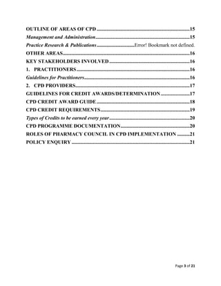 Page 3 of 21
OUTLINE OF AREAS OF CPD ..........................................................................15
Management and Administration...........................................................................15
Practice Research & Publications..............................Error! Bookmark not defined.
OTHER AREAS.....................................................................................................16
KEY STAKEHOLDERS INVOLVED................................................................16
1. PRACTITIONERS..........................................................................................16
Guidelines for Practitioners....................................................................................16
2. CPD PROVIDERS...........................................................................................17
GUIDELINES FOR CREDIT AWARDS/DETERMINATION.......................17
CPD CREDIT AWARD GUIDE..........................................................................18
CPD CREDIT REQUIREMENTS.......................................................................19
Types of Credits to be earned every year................................................................20
CPD PROGRAMME DOCUMENTATION.......................................................20
ROLES OF PHARMACY COUNCIL IN CPD IMPLEMENTATION ..........21
POLICY ENQUIRY ..............................................................................................21
 