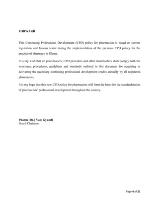 Page 4 of 21
FORWARD
This Continuing Professional Development (CPD) policy for pharmacists is based on current
legislation and lessons learnt during the implementation of the previous CPD policy for the
practice of pharmacy in Ghana.
It is my wish that all practitioners, CPD providers and other stakeholders shall comply with the
structures, procedures, guidelines and standards outlined in this document for acquiring or
delivering the necessary continuing professional development credits annually by all registered
pharmacists.
It is my hope that this new CPD policy for pharmacists will form the basis for the standardization
of pharmacists’ professional development throughout the country.
Pharm (Dr.) Yaw Gyamfi
Board Chairman
 