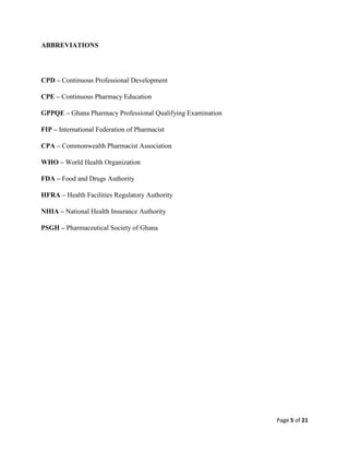 Page 5 of 21
ABBREVIATIONS
CPD – Continuous Professional Development
CPE – Continuous Pharmacy Education
GPPQE – Ghana Pharmacy Professional Qualifying Examination
FIP – International Federation of Pharmacist
CPA – Commonwealth Pharmacist Association
WHO – World Health Organization
FDA – Food and Drugs Authority
HFRA – Health Facilities Regulatory Authority
NHIA – National Health Insurance Authority
PSGH – Pharmaceutical Society of Ghana
 