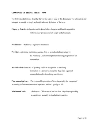 Page 6 of 21
GLOSSARY OF TERMS/ DEFINITIONS
The following definitions describe the way the term is used in this document. The Glossary is not
intended to provide or imply a globally adopted definition of the term.
Fitness to Practice-to have the skills, knowledge, character and health required to
perform ones’ professional job safely and effectively.
Practitioner - Refers to a registered pharmacist
Provider - A training institution, agency, firm or an individual accredited by
the Pharmacy Council to implement training programmes for
pharmacists.
Accreditation - Is the act of granting credit or recognition to a training
institution or a person to prove that they meet a general
standard of quality in training practitioners
Pharmaceutical care -The responsible provision of drug therapy for the purpose of
achieving definite outcomes that improve a patient’s quality of life.
Minimum Credit - Refers to a CPD score of not less than 10 points required by
a practitioner annually to be eligible to practice.
 