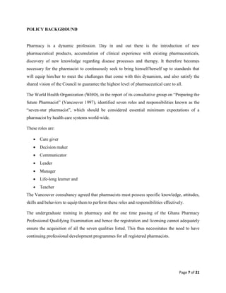 Page 7 of 21
POLICY BACKGROUND
Pharmacy is a dynamic profession. Day in and out there is the introduction of new
pharmaceutical products, accumulation of clinical experience with existing pharmaceuticals,
discovery of new knowledge regarding disease processes and therapy. It therefore becomes
necessary for the pharmacist to continuously seek to bring himself/herself up to standards that
will equip him/her to meet the challenges that come with this dynamism, and also satisfy the
shared vision of the Council to guarantee the highest level of pharmaceutical care to all.
The World Health Organization (WHO), in the report of its consultative group on “Preparing the
future Pharmacist” (Vancouver 1997), identified seven roles and responsibilities known as the
“seven-star pharmacist”, which should be considered essential minimum expectations of a
pharmacist by health care systems world-wide.
These roles are:
 Care giver
 Decision maker
 Communicator
 Leader
 Manager
 Life-long learner and
 Teacher
The Vancouver consultancy agreed that pharmacists must possess specific knowledge, attitudes,
skills and behaviors to equip them to perform these roles and responsibilities effectively.
The undergraduate training in pharmacy and the one time passing of the Ghana Pharmacy
Professional Qualifying Examination and hence the registration and licensing cannot adequately
ensure the acquisition of all the seven qualities listed. This thus necessitates the need to have
continuing professional development programmes for all registered pharmacists.
 