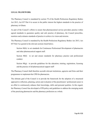 Page 8 of 21
LEGAL FRAMEWORK
The Pharmacy Council is mandated by section 79 of the Health Professions Regulatory Bodies
Act 2013, Act 857 Part 4 to secure in the public interest the highest standards in the practice of
pharmacy in Ghana.
As part of the Council’s efforts to ensure that pharmaceutical service providers practice within
agreed standards to guarantee quality and safe practice of pharmacy, the Council prescribes,
monitors and evaluates standards of practice to achieve its vision and mission.
The Pharmacy Council is mandated by the Health Professions Regulatory Bodies Act 2013, Act
857 Part 4 as quoted in the relevant sections listed below;
Section 80(b): to set standards for Continuous Professional Development of pharmacists
and other pharmaceutical support staff.
Section 80(f): to set and ensure standards for pharmacy practice and professional
conduct.
Section 80(g): to provide guidelines for the education, training, registration, licensing
and the practice of all pharmaceutical support staff
The Pharmacy Council shall therefore accredit relevant institutions, agencies and firms and their
programmes to implement the CPD for pharmacists.
The ultimate goal of the Council is to provide the framework for the adoption of a structured
approach to reflection, planning, action and evaluation of the practitioners’ professional career in
an effort to continuously enhance their knowledge, skills and personal qualities. In this regard,
the Pharmacy Council has developed a CPD policy and guidelines to address the emerging needs
of the practicing pharmacists and the pharmacy profession as a whole.
 