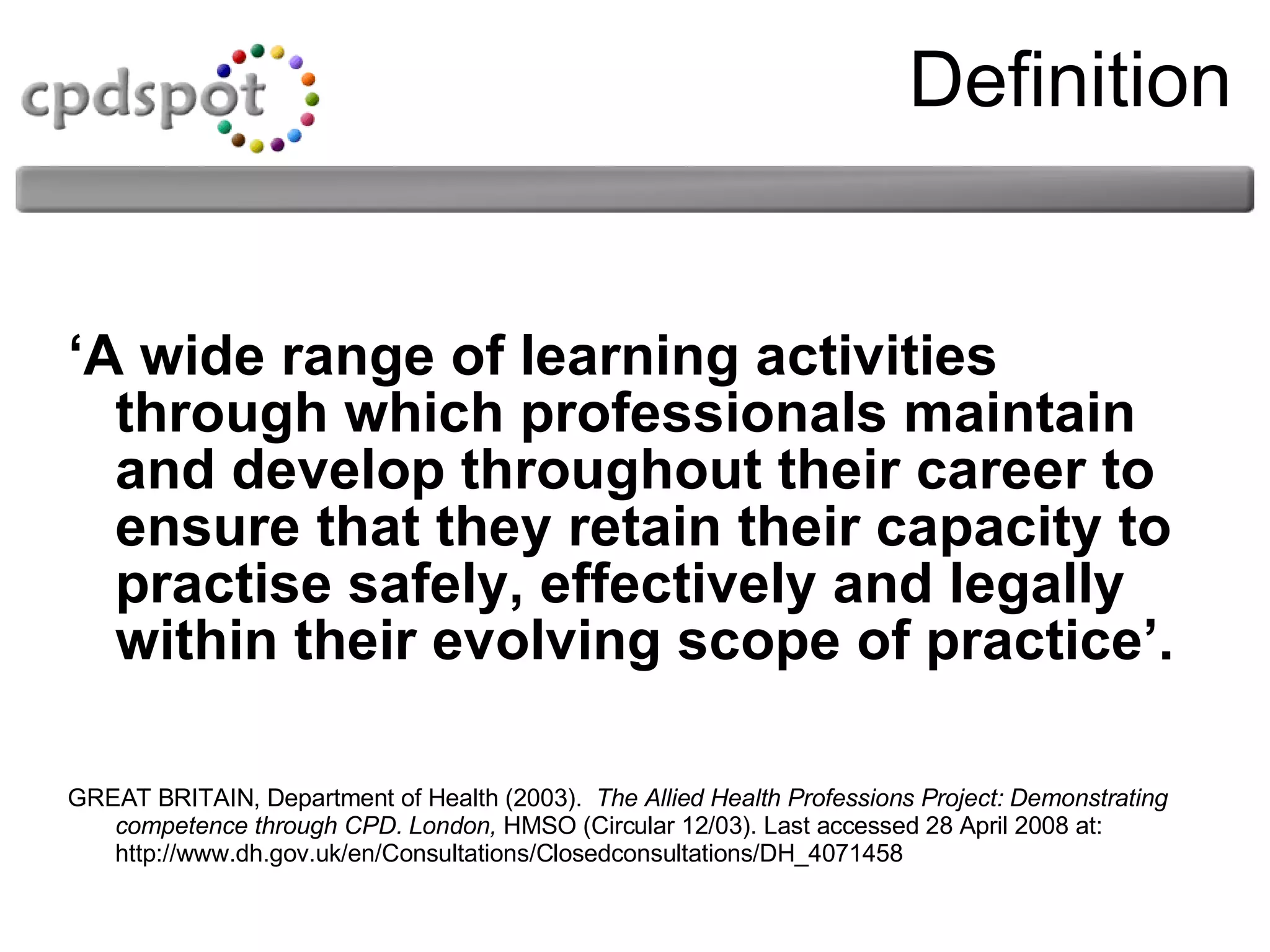 Definition ‘ A wide range of learning activities through which professionals maintain and develop throughout their career to ensure that they retain their capacity to practise safely, effectively and legally within their evolving scope of practice’. GREAT BRITAIN, Department of Health (2003).  The Allied Health Professions Project: Demonstrating competence through CPD. London,  HMSO (Circular 12/03). Last accessed 28 April 2008 at: http://www.dh.gov.uk/en/Consultations/Closedconsultations/DH_4071458 