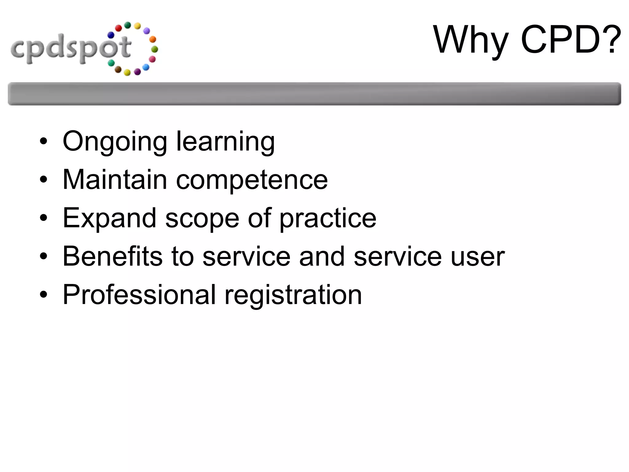 Why CPD? Ongoing learning  Maintain competence Expand scope of practice  Benefits to service and service user  Professional registration  