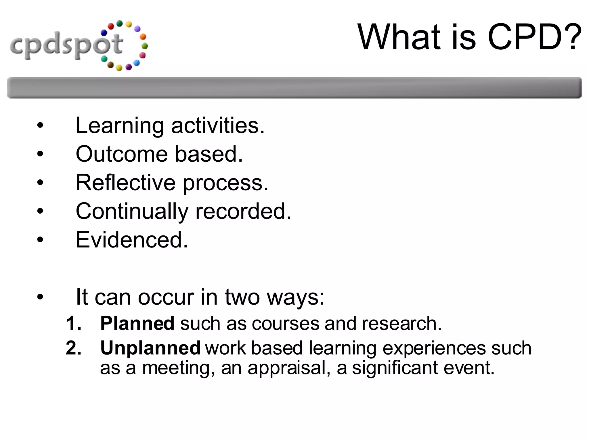 What is CPD? Learning activities. Outcome based. Reflective process. Continually recorded. Evidenced. It can occur in two ways: Planned  such as courses and research. Unplanned  work based learning experiences such as a meeting, an appraisal, a significant event. 