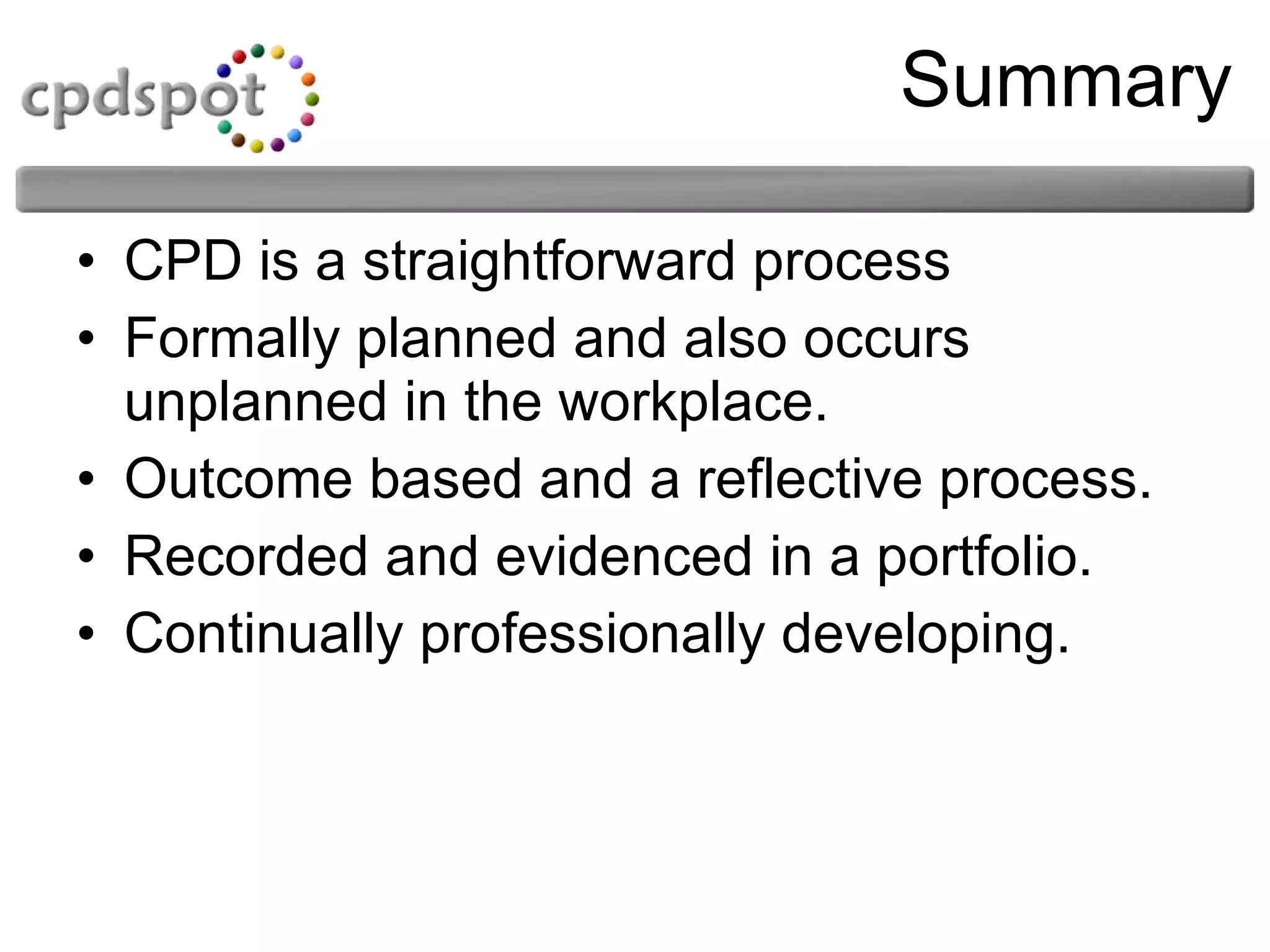 Summary CPD is a straightforward process Formally planned and also occurs unplanned in the workplace. Outcome based and a reflective process. Recorded and evidenced in a portfolio. Continually professionally developing. 