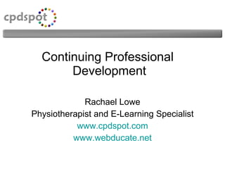 Continuing Professional  Development Rachael Lowe Physiotherapist and E-Learning Specialist www.cpdspot.com www.webducate.net 