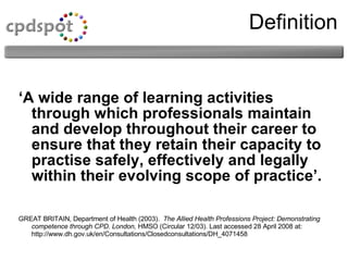 Definition ‘ A wide range of learning activities through which professionals maintain and develop throughout their career to ensure that they retain their capacity to practise safely, effectively and legally within their evolving scope of practice’. GREAT BRITAIN, Department of Health (2003).  The Allied Health Professions Project: Demonstrating competence through CPD. London,  HMSO (Circular 12/03). Last accessed 28 April 2008 at: http://www.dh.gov.uk/en/Consultations/Closedconsultations/DH_4071458 