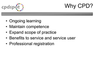 Why CPD? Ongoing learning  Maintain competence Expand scope of practice  Benefits to service and service user  Professional registration  