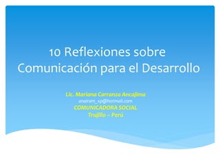 10 Reflexiones sobre
Comunicación para el Desarrollo
        Lic. Mariana Carranza Ancajima
            anairam_xp@hotmail.com
           COMUNICADORA SOCIAL
              Trujillo – Perú
 