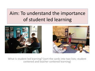 Aim: To understand the importance
of student led learning
What is student led learning? (sort the cards into two lists; student
centered and teacher centered learning)
 