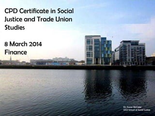 CPD Certificate in Social
Justice and Trade Union
Studies
8 March 2014
Finance

Dr. Conor McCabe
UCD School of Social Justice

 