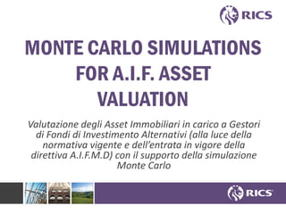 MONTE CARLO SIMULATIONS
FOR A.I.F. ASSET
VALUATION
Valutazione degli Asset Immobiliari in carico a Gestori
di Fondi di Investimento Alternativi (alla luce della
normativa vigente e dell’entrata in vigore della
direttiva A.I.F.M.D) con il supporto della simulazione
Monte Carlo
 