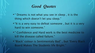 Good Quotes
• “ Dreams is not what you see in sleep , it is the
thing which doesn’t let you sleep.”
• “It is a very easy to defeat someone , but it is a very
hard to win someone.”
• “ Confidence and Hard work is the best medicine to
kill the disease called failure.”
• “Black’ colour is Sentimentaly Bad” , but “Every Black
Board Makes The Students life Bright.”
 