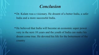 Conclusion
• Dr. Kalam was a visionary. He dreamt of a better India, a safer
India and a more successful India.
• He believed that India will become an economic super power
very in the next 10 years and the youth of India can make his
dream come true. He devoted his life for the betterment of the
country
 