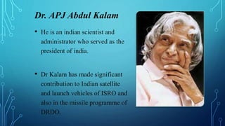 Dr. APJ Abdul Kalam
• He is an indian scientist and
administrator who served as the
president of india.
• Dr Kalam has made significant
contribution to Indian satellite
and launch vehicles of ISRO and
also in the missile programme of
DRDO.
 