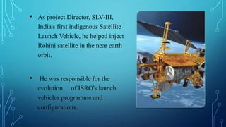 • As project Director, SLV-III,
India's first indigenous Satellite
Launch Vehicle, he helped inject
Rohini satellite in the near earth
orbit.
• He was responsible for the
evolution of ISRO's launch
vehicles programme and
configurations.
 