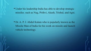 • Under his leadership India has able to develop strategic
missiles. such as Nag, Prithvi, Akash, Trishul, and Agni.
• Dr. A. P. J. Abdul Kalam who is popularly known as the
Missile Man of India for his work on missile and launch
vehicle technology.
 