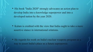 • His book "India 2020" strongly advocates an action plan to
develop India into a knowledge superpower and into a
developed nation by the year 2020.
• Kalam is credited with the view that India ought to take a more
assertive stance in international relations.
• He regards his work on India's nuclear weapons program as a
way to assert India's place as a future superpower.
 