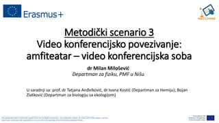 ______________________________________________________________________________________________________
This project has been funded with support from the European Commission. This publication reflects the views only of the authors, and the
Commission cannot be held responsible for any use which may be made of the information contained therein.
Metodički scenario 3
Video konferencijsko povezivanje:
amfiteatar – video konferencijska soba
dr Milan Milošević
Departman za fiziku, PMF u Nišu
U saradnji sa: prof. dr Tatjana Anđelković, dr Ivana Kostić (Departman za Hemiju); Bojan
Zlatković (Departman za biologiju sa ekologijom)
 